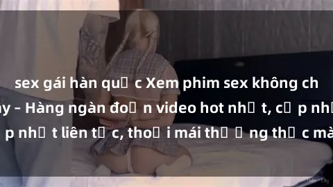 sex gái hàn quốc Xem phim sex không che miễn phí tại đây – Hàng ngàn đoạn video hot nhất, cập nhật liên tục, thoải mái thưởng thức mà không tốn kém.