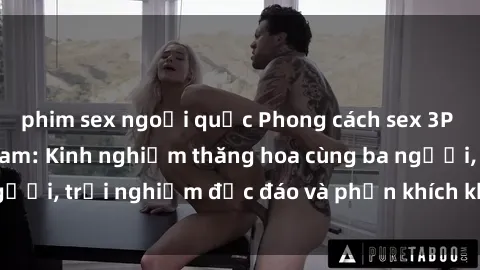 phim sex ngoại quốc Phong cách sex 3P độc đáo tại Việt Nam: Kinh nghiệm thăng hoa cùng ba người, trải nghiệm độc đáo và phấn khích không thể bỏ lỡ!