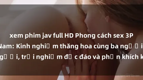 xem phim jav full HD Phong cách sex 3P độc đáo tại Việt Nam: Kinh nghiệm thăng hoa cùng ba người, trải nghiệm độc đáo và phấn khích không thể bỏ lỡ!
