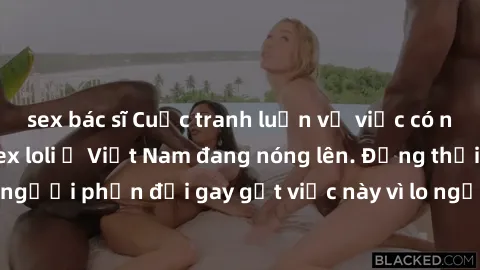 sex bác sĩ Cuộc tranh luận về việc có nên hợp pháp hóa sex loli ở Việt Nam đang nóng lên. Đồng thời, cũng có những người phản đối gay gắt việc này vì lo ngại về tác động tiêu cực lên trẻ em và xã hội.
