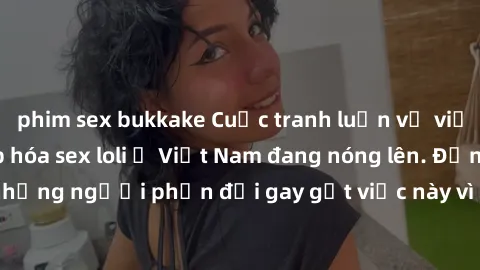 phim sex bukkake Cuộc tranh luận về việc có nên hợp pháp hóa sex loli ở Việt Nam đang nóng lên. Đồng thời, cũng có những người phản đối gay gắt việc này vì lo ngại về tác động tiêu cực lên trẻ em và x