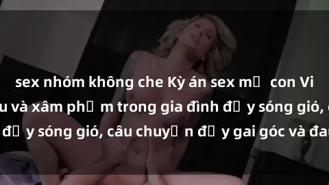 sex nhóm không che Kỳ án sex mẹ con Việt Nam: Sự sở hữu và xâm phạm trong gia đình đầy sóng gió, câu chuyện đầy gai góc và đau lòng.