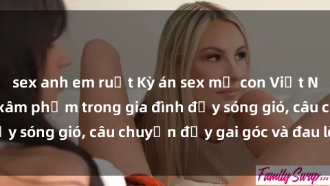 sex anh em ruột Kỳ án sex mẹ con Việt Nam: Sự sở hữu và xâm phạm trong gia đình đầy sóng gió, câu chuyện đầy gai góc và đau lòng.