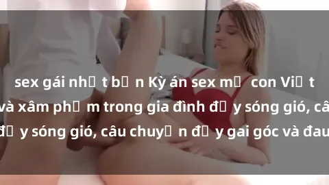sex gái nhật bản Kỳ án sex mẹ con Việt Nam: Sự sở hữu và xâm phạm trong gia đình đầy sóng gió, câu chuyện đầy gai góc và đau lòng.