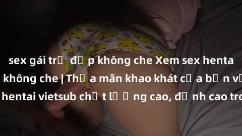 sex gái trẻ đẹp không che Xem sex hentai vietsub cực hot, không che | Thỏa mãn khao khát của bạn với series hentai vietsub chất lượng cao, đỉnh cao trong thể loại anime không che.