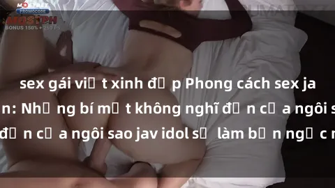 sex gái việt xinh đẹp Phong cách sex jav idol siêu hấp dẫn: Những bí mật không nghĩ đến của ngôi sao jav idol sẽ làm bạn ngạc nhiên!