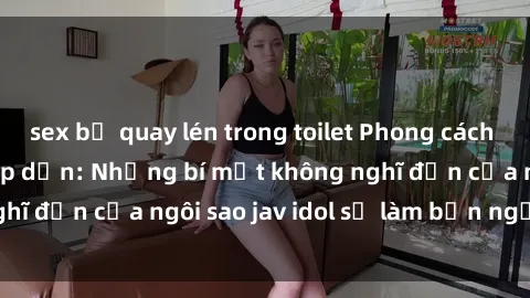 sex bị quay lén trong toilet Phong cách sex jav idol siêu hấp dẫn: Những bí mật không nghĩ đến của ngôi sao jav idol sẽ làm bạn ngạc nhiên!