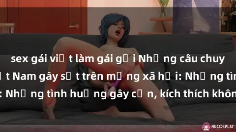 sex gái việt làm gái gọi Những câu chuyện sex sinh viên Việt Nam gây sốt trên mạng xã hội: Những tình huống gây cấn, kích thích không thể bỏ qua