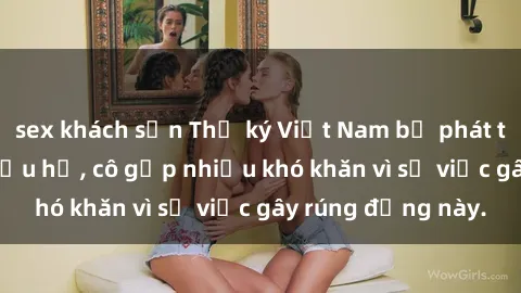 sex khách sạn Thư ký Việt Nam bị phát tán clip sex đáng xấu hổ, cô gặp nhiều khó khăn vì sự việc gây rúng động này.