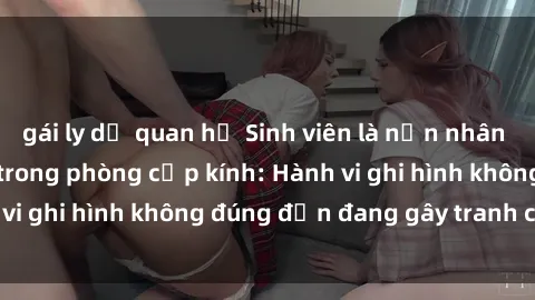 gái ly dị quan hệ Sinh viên là nạn nhân của video quay lén trong phòng cấp kính: Hành vi ghi hình không đúng đắn đang gây tranh cãi lớn