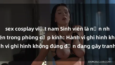 sex cosplay việt nam Sinh viên là nạn nhân của video quay lén trong phòng cấp kính: Hành vi ghi hình không đúng đắn đang gây tranh cãi lớn