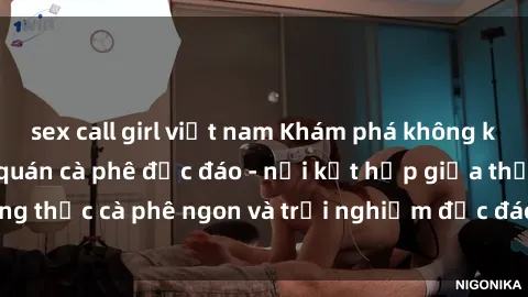 sex call girl việt nam Khám phá không khí độc đáo tại sex quán cà phê độc đáo - nơi kết hợp giữa thưởng thức cà phê ngon và trải nghiệm độc đáo của không gian sex shop.