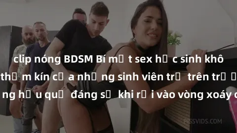 clip nóng BDSM Bí mật sex học sinh không che: Cuộc sống thầm kín của những sinh viên trẻ trên trường. Những hậu quả đáng sợ khi rơi vào vòng xoáy của tình dục từ tuổi mới lớn.