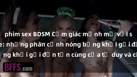 phim sex BDSM Cảm giác mạnh mẽ với sex BDSM không che: những phân cảnh nóng bỏng khơi gợi đến tận cùng của tư duy và cơ thể.