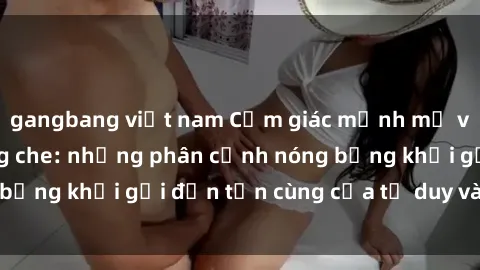 gangbang việt nam Cảm giác mạnh mẽ với sex BDSM không che: những phân cảnh nóng bỏng khơi gợi đến tận cùng của tư duy và cơ thể.
