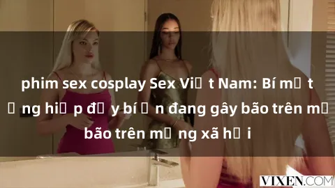 phim sex cosplay Sex Việt Nam: Bí mật về vụ cưỡng hiếp đầy bí ẩn đang gây bão trên mạng xã hội