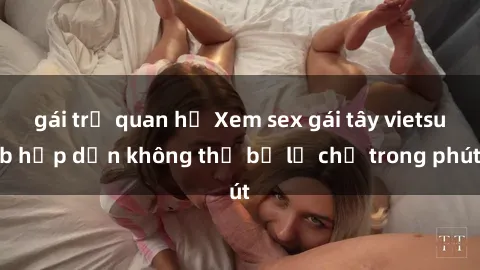 gái trẻ quan hệ Xem sex gái tây vietsub hấp dẫn không thể bỏ lỡ chỉ trong phút