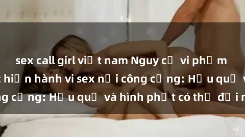 sex call girl việt nam Nguy cơ vi phạm pháp luật khi thực hiện hành vi sex nơi công cộng: Hậu quả và hình phạt có thể đối mặt