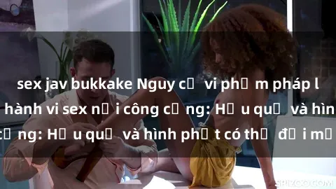 sex jav bukkake Nguy cơ vi phạm pháp luật khi thực hiện hành vi sex nơi công cộng: Hậu quả và hình phạt có thể đối mặt