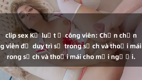 clip sex Kỷ luật ở công viên: Chấn chỉnh hành vi sex công viên để duy trì sự trong sạch và thoải mái cho mọi người.