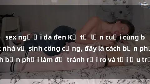 sex người da đen Kể từ lần cuối cùng bạn thực hành sex nhà vệ sinh công cộng, đây là cách bạn phải làm để tránh rủi ro và tối ưu trải nghiệm.