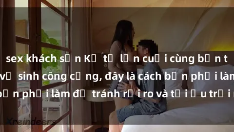 sex khách sạn Kể từ lần cuối cùng bạn thực hành sex nhà vệ sinh công cộng, đây là cách bạn phải làm để tránh rủi ro và tối ưu trải nghiệm.