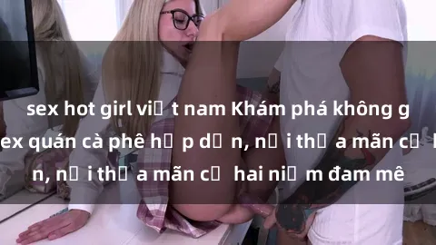 sex hot girl việt nam Khám phá không gian độc đáo tại sex quán cà phê hấp dẫn, nơi thỏa mãn cả hai niềm đam mê