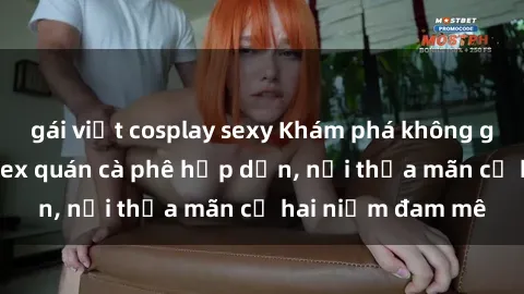 gái việt cosplay sexy Khám phá không gian độc đáo tại sex quán cà phê hấp dẫn, nơi thỏa mãn cả hai niềm đam mê