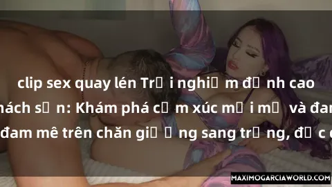 clip sex quay lén Trải nghiệm đỉnh cao tình yêu tại sex khách sạn: Khám phá cảm xúc mới mẻ và đam mê trên chăn giường sang trọng, độc đáo, không giới hạn.