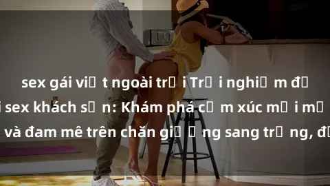 sex gái việt ngoài trời Trải nghiệm đỉnh cao tình yêu tại sex khách sạn: Khám phá cảm xúc mới mẻ và đam mê trên chăn giường sang trọng, độc đáo, không giới hạn.