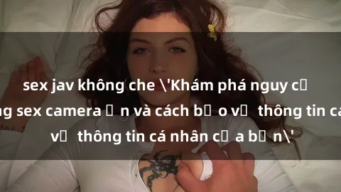 sex jav không che 'Khám phá nguy cơ của việc sử dụng sex camera ẩn và cách bảo vệ thông tin cá nhân của bạn'