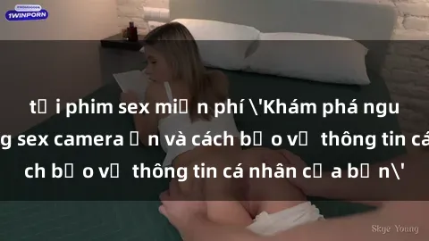 tải phim sex miễn phí 'Khám phá nguy cơ của việc sử dụng sex camera ẩn và cách bảo vệ thông tin cá nhân của bạn'
