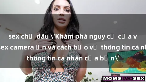 sex chị dâu 'Khám phá nguy cơ của việc sử dụng sex camera ẩn và cách bảo vệ thông tin cá nhân của bạn'