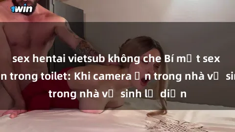 sex hentai vietsub không che Bí mật sex bị quay lén trong toilet: Khi camera ẩn trong nhà vệ sinh lộ diện