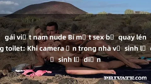 gái việt nam nude Bí mật sex bị quay lén trong toilet: Khi camera ẩn trong nhà vệ sinh lộ diện
