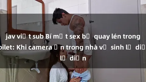 jav việt sub Bí mật sex bị quay lén trong toilet: Khi camera ẩn trong nhà vệ sinh lộ diện