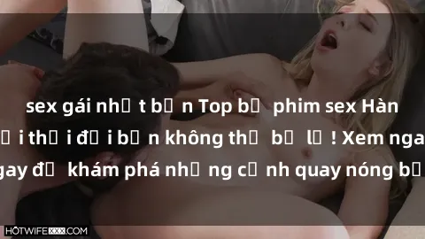 sex gái nhật bản Top bộ phim sex Hàn Quốc hot nhất mọi thời đại bạn không thể bỏ lỡ! Xem ngay để khám phá những cảnh quay nóng bỏng, đầy nghẹt thở!