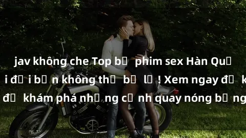 jav không che Top bộ phim sex Hàn Quốc hot nhất mọi thời đại bạn không thể bỏ lỡ! Xem ngay để khám phá những cảnh quay nóng bỏng, đầy nghẹt thở!