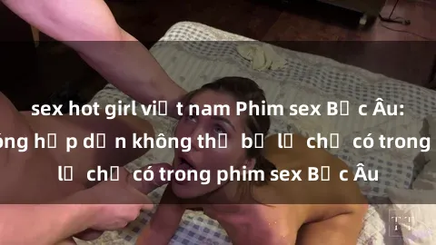 sex hot girl việt nam Phim sex Bắc Âu: Những cảnh nóng hấp dẫn không thể bỏ lỡ chỉ có trong phim sex Bắc Âu