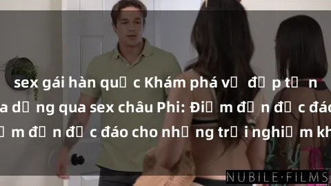 sex gái hàn quốc Khám phá vẻ đẹp tự nhiên và văn hóa đa dạng qua sex châu Phi: Điểm đến độc đáo cho những trải nghiệm khó quên