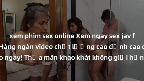 xem phim sex online Xem ngay sex jav full HD miễn phí - Hàng ngàn video chất lượng cao đỉnh cao chỉ cần click vào ngay! Thỏa mãn khao khát không giới hạn, đón chờ những trải nghiệm mới lạ!