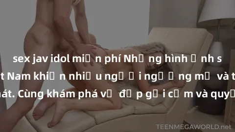 sex jav idol miễn phí Những hình ảnh sex gái sinh viên Việt Nam khiến nhiều người ngưỡng mộ và thèm khát. Cùng khám phá vẻ đẹp gợi cảm và quyến rũ của những cô gái trẻ này.