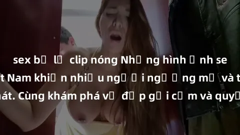 sex bị lộ clip nóng Những hình ảnh sex gái sinh viên Việt Nam khiến nhiều người ngưỡng mộ và thèm khát. Cùng khám phá vẻ đẹp gợi cảm và quyến rũ của những cô gái trẻ này.