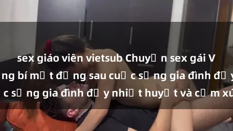 sex giáo viên vietsub Chuyện sex gái Việt có chồng: Những bí mật đằng sau cuộc sống gia đình đầy nhiệt huyết và cảm xúc