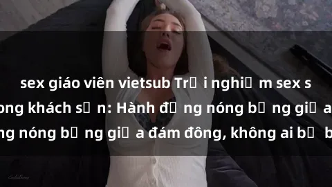 sex giáo viên vietsub Trải nghiệm sex sinh viên sôi động trong khách sạn: Hành động nóng bỏng giữa đám đông, không ai bị bỏ lỡ
