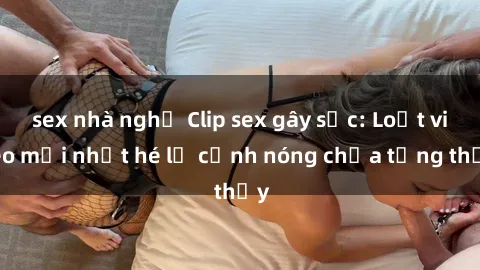 sex nhà nghỉ Clip sex gây sốc: Loạt video mới nhất hé lộ cảnh nóng chưa từng thấy