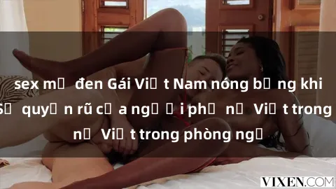 sex mỹ đen Gái Việt Nam nóng bỏng khi làm tình: Sự quyến rũ của người phụ nữ Việt trong phòng ngủ