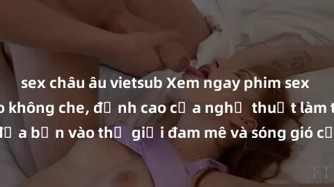 sex châu âu vietsub Xem ngay phim sex HD chất lượng cao không che, đỉnh cao của nghệ thuật làm tình, đưa bạn vào thế giới đam mê và sóng gió của tình yêu không giới hạn.