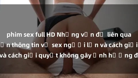 phim sex full HD Những vấn đề liên quan đến việc tiếp cận thông tin về sex người lớn và cách giải quyết không gây ảnh hưởng đến trẻ em