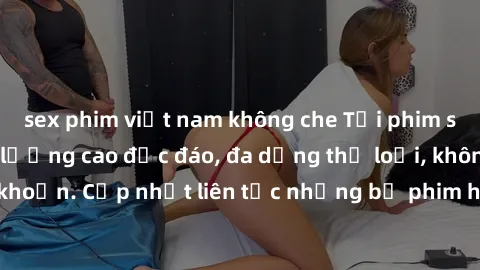 sex phim việt nam không che Tải phim sex miễn phí chất lượng cao độc đáo, đa dạng thể loại, không cần đăng ký tài khoản. Cập nhật liên tục những bộ phim hot nhất trên thị trường. Sự lựa chọn hàng đầu
